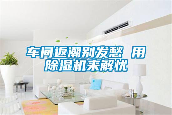車(chē)間返潮別發(fā)愁 用除濕機(jī)來(lái)解憂(yōu)