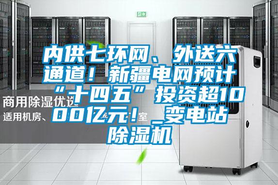 內供七環網、外送六通道！新疆電網預計“十四五”投資超1000億元！_變電站除濕機
